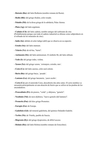 - Rutenio (Ru): del latín Ruthenia (nombre romano de Rusia).
- Rodio (Rh): del griego rhodon, color rosado.
- Paladio (Pd): de la diosa griega de la sabiduría, Palas Atenea.
- Plata (Ag): del latín argéntum.
- Cadmio (Cd): del latín cadmia, nombre antiguo del carbonato de zinc.
(Probablemente porque casi todo el cadmio industrial se obtiene como subproducto en
el refinado de los minerales de zinc).
- Indio (In): debido al color índigo (añil) que se observa en su espectro.
- Estaño (Sn): del latín stannum.
- Telurio (Te): de tel-lus, "tierra".
- Antimonio (Sb): del latín antimonium. El símbolo Sb, del latín stibium.
- Yodo (I): del griego iodes, violeta.
- Xenon (Xe): del griego xenon, `extranjero, extraño, raro´.
- Cesio (Cs): del latín caesius, color azul celeste.
- Bario (Ba): del griego barys, `pesado´.
- Lantano (La): del griego lanzanein, `yacer oculto´.
- Cerio (Ce): por el asteroide Ceres, descubierto dos años antes. El cerio metálico se
encuentra principalmente en una aleación de hierro que se utiliza en las piedras de los
encendedores.
- Praseodimio (Pr): de prasios, "verde", y dídymos, "gemelo".
- Neodimio (Nd): de neos-dýdimos, "nuevo gemelo (del lantano)".
- Prometio (Pm): del dios griego Prometeo.
- Europio (Eu): de Europa.
- Gadolinio (Gd): del mineral gadolinita, del químico finlandés Gadolin.
- Terbio (Tb): de Ytterby, pueblo de Suecia.
- Disprosio (Dy): del griego dysprositos, de difícil acceso.
- Holmio (Ho): del latín Holmia (nombre romano de Estocolmo).
 