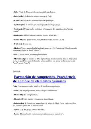 - Tulio (Tm): de Thule, nombre antiguo de Escandinavia.
- Lutecio (Lu): de Lutecia, antiguo nombre de París.
- Hafnio (Hf): de Hafnia, nombre latín de Copenhague.
- Tantalio (Ta): de Tántalo, un personaje de la mitología griega.
- Wolframio (W): del inglés wolfrahm; o Tungsteno, del sueco tungsten, "piedra
pesada".
- Renio (Re): del latín Rhenus (nombre romano del río Rin).
- Osmio (Os): del griego osme, olor (debido al fuerte olor del OsO4).
- Iridio (Ir): de arco iris.
- Platino (Pt): por su similitud a la plata (cuando en 1748 Antonio de Ulloa lo encontró
en una expedición lo llamó "platina").
- Oro (Au): de aurum, aurora resplandeciente
- Mercurio (Hg): su nombre se debe al planeta del mismo nombre, pero su abreviatura
es Hg porque Dioscórides lo llamaba «plata acuática» (en griego hydrárgyros, hydra:
"agua", gyros: "plata").
Capítulo 2:
Formación de compuestos. Procedencia
de nombre de elementos químicos
Nota: Continuamos con los nombres de los elementos químicos
- Talio (Tl): del griego thallos, tallo, vástago o retoño verde.
- Plomo (Pb): del latín plumbum.
- Bismuto (Bi): del alemán weissemasse, masa blanca.
- Polonio (Po): de Polonia, en honor al país de origen de Marie Curie, codescubridora
del elemento, junto con su marido Pierre.
- Astato (At): del griego astatos, inestable.
- Radón (Rn): del inglés radiumemanation (`emanación radiactiva´).
 