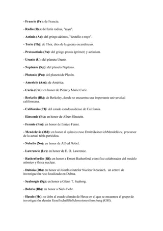 - Francio (Fr): de Francia.
- Radio (Ra): del latín radius, "rayo".
- Actinio (Ac): del griego aktinos, "destello o rayo".
- Torio (Th): de Thor, dios de la guerra escandinavo.
- Protoactinio (Pa): del griego protos (primer) y actinium.
- Uranio (U): del planeta Urano.
- Neptunio (Np): del planeta Neptuno.
- Plutonio (Pu): del planetoide Plutón.
- Americio (Am): de América.
- Curio (Cm): en honor de Pierre y Marie Curie.
- Berkelio (Bk): de Berkeley, donde se encuentra una importante universidad
californiana.
- Californio (Cf): del estado estadounidense de California.
- Einstenio (Es): en honor de Albert Einstein.
- Fermio (Fm): en honor de Enrico Fermi.
- Mendelevio (Md): en honor al químico ruso DmitriIvánovichMendeléiev, precursor
de la actual tabla periódica.
- Nobelio (No): en honor de Alfred Nobel.
- Lawrencio (Lr): en honor de E. O. Lawrence.
- Rutherfordio (Rf): en honor a Ernest Rutherford, científico colaborador del modelo
atómico y física nuclear.
- Dubnio (Db): en honor al JointInstitutefor Nuclear Research, un centro de
investigación ruso localizado en Dubna.
- Seaborgio (Sg): en honor a Glenn T. Seaborg.
- Bohrio (Bh): en honor a Niels Bohr.
- Hassio (Hs): se debe al estado alemán de Hesse en el que se encuentra el grupo de
investigación alemán GesellschaftfürSchwerionenforschung (GSI).
 