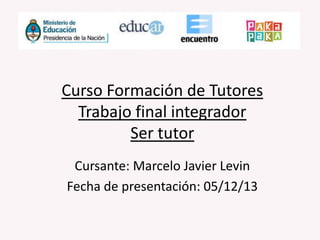 Curso Formación de Tutores
Trabajo final integrador
Ser tutor
Cursante: Marcelo Javier Levin
Fecha de presentación: 05/12/13

 