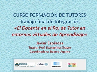 CURSO FORMACIÓN DE TUTORES
Trabajo final de Integración
«El Docente en el Rol de Tutor en
entornos virtuales de Aprendizaje»
Javier Espinosa
Tutora: Prof. Evangelina Chavez
Coordinadora: Beatriz Aquino
 