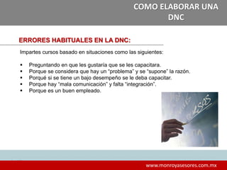 13
www.monroyasesores.com.mx
COMO ELABORAR UNA
DNC
ERRORES HABITUALES EN LA DNC:
Impartes cursos basado en situaciones como las siguientes:
 Preguntando en que les gustaría que se les capacitara.
 Porque se considera que hay un “problema” y se “supone” la razón.
 Porqué si se tiene un bajo desempeño se le deba capacitar.
 Porque hay “mala comunicación” y falta “integración”.
 Porque es un buen empleado.
 
