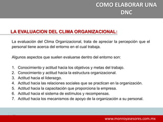323232
www.monroyasesores.com.mx
COMO ELABORAR UNA
DNC
LA EVALUACION DEL CLIMA ORGANIZACIONAL:
La evaluación del Clima Organizacional, trata de apreciar la percepción que el
personal tiene acerca del entorno en el cual trabaja.
Algunos aspectos que suelen evaluarse dentro del entorno son:
1. Conocimiento y actitud hacia los objetivos y metas del trabajo.
2. Conocimiento y actitud hacia la estructura organizacional.
3. Actitud hacia el liderazgo.
4. Actitud hacia las relaciones sociales que se practican en la organización.
5. Actitud hacia la capacitación que proporciona la empresa.
6. Actitud hacia el sistema de estímulos y recompensas.
7. Actitud hacia los mecanismos de apoyo de la organización a su personal.
 