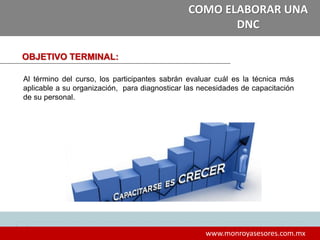 4
www.monroyasesores.com.mx
COMO ELABORAR UNA
DNC
OBJETIVO TERMINAL:
Al término del curso, los participantes sabrán evaluar cuál es la técnica más
aplicable a su organización, para diagnosticar las necesidades de capacitación
de su personal.
 