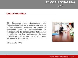 8
www.monroyasesores.com.mx
COMO ELABORAR UNA
DNC
QUE ES UNA DNC:
El Diagnóstico de Necesidades de
Capacitación (DNC) es el proceso que orienta
la estructuración, desarrollo de planes y
programas para el establecimiento y
fortalecimiento de conocimientos, habilidades
o actitudes en los participantes de una
organización, a fin de contribuir en el logro de
los objetivos de la misma.
(Chiavenato 1996).
 