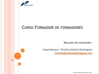 CURSO FORMADOR    DE FORMADORES



                         Resumen de contenidos.

         Impartido por: Victoria Ambrós Domínguez
                   victoria@ambrosdominguez.com




                                 www.ambrosdominguez.com
 