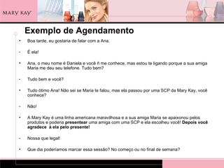 Exemplo de Agendamento
•   Boa tarde, eu gostaria de falar com a Ana.

-   É ela!

•   Ana, o meu nome é Daniela e você ñ me conhece, mas estou te ligando porque a sua amiga
    Maria me deu seu telefone. Tudo bem?

-   Tudo bem e você?

•   Tudo ótimo Ana! Não sei se Maria te falou, mas ela passou por uma SCP da Mary Kay, você
    conhece?

-   Não!

•   A Mary Kay é uma linha americana maravilhosa e a sua amiga Maria se apaixonou pelos
    produtos e poderia presentear uma amiga com uma SCP e ela escolheu você! Depois você
    agradece à ela pelo presente!

-   Nossa que legal!

•   Que dia poderíamos marcar essa sessão? No começo ou no final de semana?
 