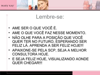 Lembre-se:
• AME SER O QUE VOCÊ É.
• AME O QUE VOCÊ FAZ NESSE MOMENTO.
• NÃO OLHE PARA A POSIÇÃO QUE VOCÊ
  QUER TER NO FUTURO, ESPERANDO SER
  FELIZ LÁ. APRENDA A SER FELIZ HOJE!!!
• APAIXONE-SE PELA SCP, SEJA A MELHOR
  CONSULTORA HOJE.
• E SEJA FELIZ HOJE, VISUALIZANDO AONDE
  QUER CHEGAR!!!
 