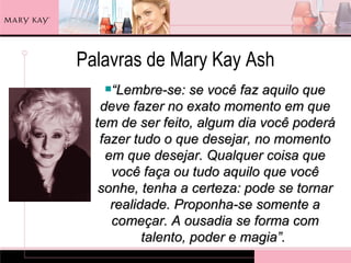 Palavras de Mary Kay Ash
   “Lembre-se:     se você faz aquilo que
   deve fazer no exato momento em que
  tem de ser feito, algum dia você poderá
   fazer tudo o que desejar, no momento
    em que desejar. Qualquer coisa que
     você faça ou tudo aquilo que você
   sonhe, tenha a certeza: pode se tornar
     realidade. Proponha-se somente a
     começar. A ousadia se forma com
           talento, poder e magia”.
 