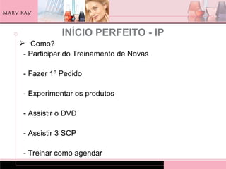INÍCIO PERFEITO - IP
 Como?
 - Participar do Treinamento de Novas

 - Fazer 1º Pedido

 - Experimentar os produtos

 - Assistir o DVD

 - Assistir 3 SCP

 - Treinar como agendar
 