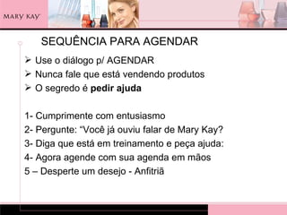 SEQUÊNCIA PARA AGENDAR
 Use o diálogo p/ AGENDAR
 Nunca fale que está vendendo produtos
 O segredo é pedir ajuda

1- Cumprimente com entusiasmo
2- Pergunte: “Você já ouviu falar de Mary Kay?
3- Diga que está em treinamento e peça ajuda:
4- Agora agende com sua agenda em mãos
5 – Desperte um desejo - Anfitriã
 