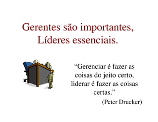 Gerentes são importantes,
Líderes essenciais.
Gerentes são importantes,
Líderes essenciais.
“Gerenciar é fazer as
coisas do jeito certo,
liderar é fazer as coisas
certas.”
(Peter Drucker)
 