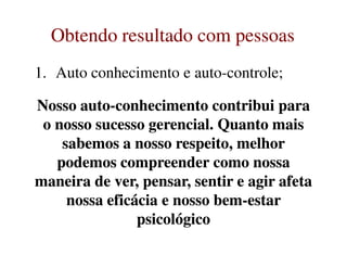 Obtendo resultado com pessoasObtendo resultado com pessoas
1. Auto conhecimento e auto-controle;
Nosso autoNosso auto--conhecimento contribui paraconhecimento contribui para
o nosso sucesso gerencial. Quanto maiso nosso sucesso gerencial. Quanto mais
Nosso autoNosso auto--conhecimento contribui paraconhecimento contribui para
o nosso sucesso gerencial. Quanto maiso nosso sucesso gerencial. Quanto mais
sabemos a nosso respeito, melhorsabemos a nosso respeito, melhor
podemos compreender como nossapodemos compreender como nossa
maneira de ver, pensar, sentir e agir afetamaneira de ver, pensar, sentir e agir afeta
nossa eficácia e nosso bemnossa eficácia e nosso bem--estarestar
psicológicopsicológico
sabemos a nosso respeito, melhorsabemos a nosso respeito, melhor
podemos compreender como nossapodemos compreender como nossa
maneira de ver, pensar, sentir e agir afetamaneira de ver, pensar, sentir e agir afeta
nossa eficácia e nosso bemnossa eficácia e nosso bem--estarestar
psicológicopsicológico
 
