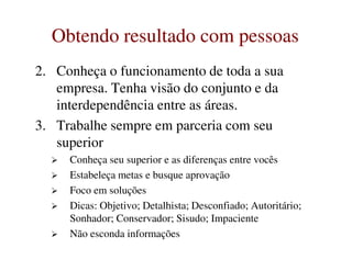 Obtendo resultado com pessoasObtendo resultado com pessoas
2. Conheça o funcionamento de toda a sua
empresa. Tenha visão do conjunto e da
interdependência entre as áreas.
3. Trabalhe sempre em parceria com seu
superiorsuperior
Conheça seu superior e as diferenças entre vocês
Estabeleça metas e busque aprovação
Foco em soluções
Dicas: Objetivo; Detalhista; Desconfiado; Autoritário;
Sonhador; Conservador; Sisudo; Impaciente
Não esconda informações
 