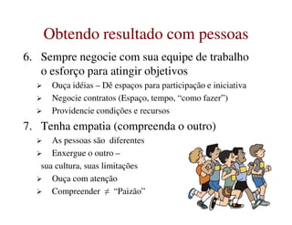 Obtendo resultado com pessoasObtendo resultado com pessoas
6. Sempre negocie com sua equipe de trabalho
o esforço para atingir objetivos
Ouça idéias – Dê espaços para participação e iniciativa
Negocie contratos (Espaço, tempo, “como fazer”)
Providencie condições e recursosProvidencie condições e recursos
7. Tenha empatia (compreenda o outro)
As pessoas são diferentes
Enxergue o outro –
sua cultura, suas limitações
Ouça com atenção
Compreender ≠ “Paizão”
 