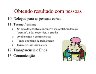 Obtendo resultado com pessoasObtendo resultado com pessoas
10. Delegue para as pessoas certas
11. Treine / ensine
Se auto desenvolva e incentive seus colaboradores a
“pensar”, a dar sugestões, a estudar
Avalie cargo x competênciasAvalie cargo x competências
Tenha um plano de treinamento
Oriente-os de forma clara
12. Transparência e Ética
13. Comunicação
 