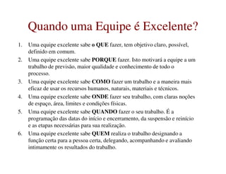Quando uma Equipe é Excelente?Quando uma Equipe é Excelente?
1. Uma equipe excelente sabe o QUE fazer, tem objetivo claro, possível,
definido em comum.
2. Uma equipe excelente sabe PORQUE fazer. Isto motivará a equipe a um
trabalho de previsão, maior qualidade e conhecimento de todo o
processo.
3. Uma equipe excelente sabe COMO fazer um trabalho e a maneira mais
eficaz de usar os recursos humanos, naturais, materiais e técnicos.eficaz de usar os recursos humanos, naturais, materiais e técnicos.
4. Uma equipe excelente sabe ONDE fazer seu trabalho, com claras noções
de espaço, área, limites e condições físicas.
5. Uma equipe excelente sabe QUANDO fazer o seu trabalho. É a
programação das datas do início e encerramento, da suspensão e reinício
e as etapas necessárias para sua realização.
6. Uma equipe excelente sabe QUEM realiza o trabalho designando a
função certa para a pessoa certa, delegando, acompanhando e avaliando
intimamente os resultados do trabalho.
 