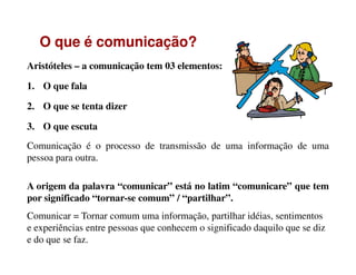 Aristóteles – a comunicação tem 03 elementos:
1. O que fala
2. O que se tenta dizer
3. O que escuta
OO queque éé comunicação?comunicação?
Comunicação é o processo de transmissão de uma informação de uma
pessoa para outra.
A origem da palavra “comunicar” está no latim “comunicare” que tem
por significado “tornar-se comum” / “partilhar”.
Comunicar = Tornar comum uma informação, partilhar idéias, sentimentos
e experiências entre pessoas que conhecem o significado daquilo que se diz
e do que se faz.
 