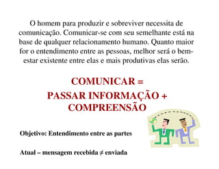 O homem para produzir e sobreviver necessita de
comunicação. Comunicar-se com seu semelhante está na
base de qualquer relacionamento humano. Quanto maior
for o entendimento entre as pessoas, melhor será o bem-
estar existente entre elas e mais produtivas elas serão.
COMUNICAR =COMUNICAR =
PASSAR INFORMAÇÃO +
COMPREENSÃO
Objetivo: Entendimento entre as partes
Atual – mensagem recebida ≠ enviada
 