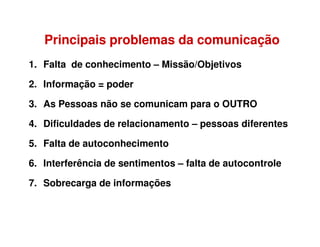1. Falta de conhecimento – Missão/Objetivos
2. Informação = poder
3. As Pessoas não se comunicam para o OUTRO
4. Dificuldades de relacionamento – pessoas diferentes
PrincipaisPrincipais problemasproblemas dada comunicaçãocomunicação
4. Dificuldades de relacionamento – pessoas diferentes
5. Falta de autoconhecimento
6. Interferência de sentimentos – falta de autocontrole
7. Sobrecarga de informações
 