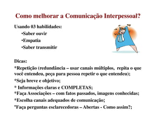 Como melhorar a Comunicação Interpessoal?Como melhorar a Comunicação Interpessoal?
Usando 03 habilidades:
•Saber ouvir
•Empatia
•Saber transmitir
Dicas:Dicas:
*Repetição (redundância – usar canais múltiplos, repita o que
você entendeu, peça para pessoa repetir o que entendeu);
*Seja breve e objetivo;
* Informações claras e COMPLETAS;
*Faça Associações – com fatos passados, imagens conhecidas;
*Escolha canais adequados de comunicação;
*Faça perguntas esclarecedoras – Abertas - Como assim?;
 