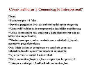 Como melhorar a Comunicação Interpessoal?Como melhorar a Comunicação Interpessoal?
Dicas:
*Planeje o que irá falar;
*Devolva perguntas aos seus subordinados (sem exagero);
*Admite dificuldades de compreensão das idéias manifestas;
*Anote pontos para não esquecer e para demonstrar que as
idéias são importantes;idéias são importantes;
*Não interrompa o outro, controle sua ansiedade. Quando
acontecer, peça desculpas;
•Não inicie assuntos complexos ou sensíveis com seus
subordinados,dos quais você não tem autonomia;
*Seja coerente – verbal # não verbal.
*Use a comunicação face a face sempre que for possível.
* Busque e antecipe o feedback (da comunicação).
 