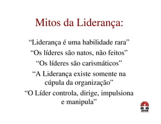 Mitos da Liderança:Mitos da Liderança:
“Liderança é uma habilidade rara”
“Os líderes são natos, não feitos”
“Os líderes são carismáticos”“Os líderes são carismáticos”
“A Liderança existe somente na
cúpula da organização”
“O Líder controla, dirige, impulsiona
e manipula”
 