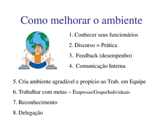 1. Conhecer seus funcionários
2. Discurso = Prática
3. Feedback (desempenho)
4. Comunicação Interna
Como melhorar o ambienteComo melhorar o ambiente
4. Comunicação Interna
5. Cria ambiente agradável e propício ao Trab. em Equipe
6. Trabalhar com metas – Empresas/Grupo/Individuais
7. Reconhecimento
8. Delegação
 