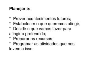 Planejar é:
* Prever acontecimentos futuros;
* Estabelecer o que queremos atingir;
* Decidir o que vamos fazer para
atingir o pretendido;atingir o pretendido;
* Preparar os recursos;
* Programar as atividades que nos
levem a isso.
 