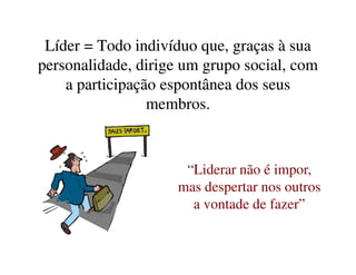 Líder = Todo indivíduo que, graças à suaLíder = Todo indivíduo que, graças à sua
personalidade, dirige um grupo social, compersonalidade, dirige um grupo social, com
a participação espontânea dos seusa participação espontânea dos seus
membros.membros.
“Liderar não é impor,
mas despertar nos outros
a vontade de fazer”
 