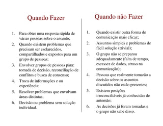 Quando FazerQuando Fazer
1. Para obter uma resposta rápida de
várias pessoas sobre o assunto;
2. Quando existem problemas que
precisam ser esclarecidos,
compartilhados e expostos para um
grupo de pessoas;
3. Envolver grupos de pessoas para:
Quando não FazerQuando não Fazer
1. Quando existir outra forma de
comunicação mais eficaz;
2. Assuntos simples e problemas de
fácil solução (trivial);
3. O grupo não se preparou
adequadamente (falta de tempo,
escassez de dados, atraso na3. Envolver grupos de pessoas para:
tomada de decisão, reconciliação de
conflitos e busca de consenso;
4. Troca de informações e ou
experiência;
5. Resolver problemas que envolvam
áreas distintas;
6. Decisão ou problema sem solução
individual.
escassez de dados, atraso na
comunicação);
4. Pessoas que realmente tomarão a
decisão sobre os assuntos
discutidos não estão presentes;
5. Existem posições
irreconciliáveis já conhecidas de
antemão;
6. As decisões já foram tomadas e
o grupo não sabe disso.
 