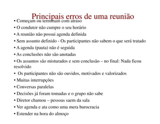 Principais erros de uma reuniãoPrincipais erros de uma reuniãoPrincipais erros de uma reuniãoPrincipais erros de uma reunião• Começam ou terminam com atraso
• O condutor não cumpre o seu horário
• A reunião não possui agenda definida
• Sem assunto definido - Os participantes não sabem o que será tratado
• A agenda (pauta) não é seguida
• As conclusões não são anotadas
• Os assuntos são misturados e sem conclusão – no final: Nada ficou• Os assuntos são misturados e sem conclusão – no final: Nada ficou
resolvido
• Os participantes não são ouvidos, motivados e valorizados
• Muitas interrupções
• Conversas paralelas
• Decisões já foram tomadas e o grupo não sabe
• Diretor chamou – pessoas saem da sala
• Ver agenda e ata como uma mera burocracia
• Estender na hora do almoço
 