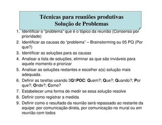 Técnicas para reuniões produtivas
Solução de Problemas
1. Identificar o “problema” que é o tópico da reunião (Consenso por
prioridade)
2. Identificar as causas do “problema” – Brainstorming ou 05 PQ (Por
que?)
3. Identificar as soluções para as causas
4. Analisar a lista de soluções, eliminar as que são inviáveis para
aquele momento e priorizaraquele momento e priorizar
5. Analisar as soluções restantes e escolher a(s) solução mais
adequada.
6. Definir as tarefas usando 3Q1POC: Quem?; Que?; Quando?; Por
que?; Onde?; Como?
7. Estabelecer uma forma de medir se essa solução resolve
8. Definir como registrar a medida
9. Definir como o resultado da reunião será repassado ao restante da
equipe: por comunicação direta, por comunicação no mural ou em
reunião com todos
 