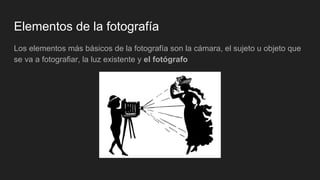 Elementos de la fotografía
Los elementos más básicos de la fotografía son la cámara, el sujeto u objeto que
se va a fotografiar, la luz existente y el fotógrafo
 