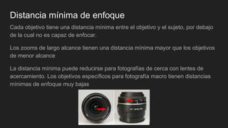 Distancia mínima de enfoque
Cada objetivo tiene una distancia mínima entre el objetivo y el sujeto, por debajo
de la cual no es capaz de enfocar.
Los zooms de largo alcance tienen una distancia mínima mayor que los objetivos
de menor alcance
La distancia mínima puede reducirse para fotografías de cerca con lentes de
acercamiento. Los objetivos específicos para fotografía macro tienen distancias
mínimas de enfoque muy bajas
 
