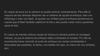 En casos de poca luz la cámara no puede enfocar correctamente. Para ello la
mayoría de las cámaras disponen de un sistema de ayuda al enfoque, bien con
infrarrojos o bien con flash. Al ayudar con el flash para el enfoque tendremos en
cuenta que el flash también saldrá en la foto y eso puede variar cómo queremos
sacar la foto.
En casos de intentar enfocar zonas sin textura la cámara podría no conseguir
enfocar, ya que el sistema de enfoque utiliza contrastes en bordes. Por ello se
recomienda hacer coincidir el punto de enfoque con zonas contrastadas o
texturadas (las pestañas, la barba, una doblez de ropa, un marco de una ventana,
etc)
 