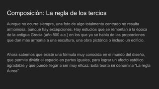 Composición: La regla de los tercios
Aunque no ocurre siempre, una foto de algo totalmente centrado no resulta
armoniosa, aunque hay excepciones. Hay estudios que se remontan a la época
de la antigua Grecia (año 500 a.c.) en los que ya se habla de las proporciones
que dan más armonía a una escultura, una obra pictórica o incluso un edificio.
Ahora sabemos que existe una fórmula muy conocida en el mundo del diseño,
que permite dividir el espacio en partes iguales, para lograr un efecto estético
agradable y que puede llegar a ser muy eficaz. Esta teoría se denomina “La regla
Áurea”
 