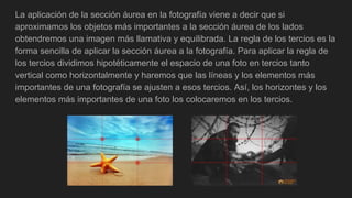 La aplicación de la sección áurea en la fotografía viene a decir que si
aproximamos los objetos más importantes a la sección áurea de los lados
obtendremos una imagen más llamativa y equilibrada. La regla de los tercios es la
forma sencilla de aplicar la sección áurea a la fotografía. Para aplicar la regla de
los tercios dividimos hipotéticamente el espacio de una foto en tercios tanto
vertical como horizontalmente y haremos que las líneas y los elementos más
importantes de una fotografía se ajusten a esos tercios. Así, los horizontes y los
elementos más importantes de una foto los colocaremos en los tercios.
 