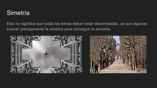 Simetría
Esto no significa que todas las tomas deban estar descentradas, ya que algunas
buscan precisamente la simetría para conseguir la armonía.
 