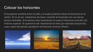 Colocar los horizontes
Si buscamos simetría entre el cielo y el suelo podemos situar el horizonte en el
centro. Si no es así, trataremos de hacer coincidir el horizonte con uno de los
tercios verticales. Si le damos más importancia al suelo lo hacemos coincidir con
el tercio superior. Si queremos dar importancia al cielo (por ejemplo porque hay
unas nubes llamativas) ajustamos el horizonte al tercio inferior.
 