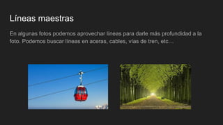 Líneas maestras
En algunas fotos podemos aprovechar líneas para darle más profundidad a la
foto. Podemos buscar líneas en aceras, cables, vías de tren, etc…
 