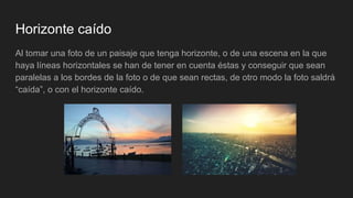 Horizonte caído
Al tomar una foto de un paisaje que tenga horizonte, o de una escena en la que
haya líneas horizontales se han de tener en cuenta éstas y conseguir que sean
paralelas a los bordes de la foto o de que sean rectas, de otro modo la foto saldrá
“caída”, o con el horizonte caído.
 