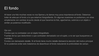 El fondo
Al hacer una foto muchas veces no nos fijamos y le damos muy poca importancia al fondo. Debemos
tratar de adecuar el fondo a lo que estamos fotografiando. En algunas ocasiones no podremos y en otras
simplemente con cambiar el punto desde el que hacemos la foto, agacharnos, subirnos a un objeto o
similar ya podemos modificarlo.
Ojo con:
Fondos que no contrastan con el objeto fotografiado.
Fuentes de luz que deslumbren o que contrasten demasiado con el sujeto, a no ser que busquemos un
contraluz.
Fondos con demasiado detalle. Si el fondo tiene mucho detalle distraerá la atención del motivo principal.
Si no podemos evitar esto trataremos de desenfocar el fondo reduciendo la profundidad de campo.
 