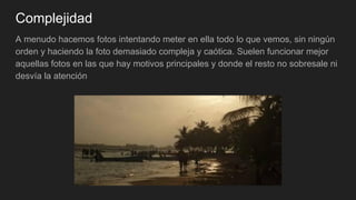 Complejidad
A menudo hacemos fotos intentando meter en ella todo lo que vemos, sin ningún
orden y haciendo la foto demasiado compleja y caótica. Suelen funcionar mejor
aquellas fotos en las que hay motivos principales y donde el resto no sobresale ni
desvía la atención
 
