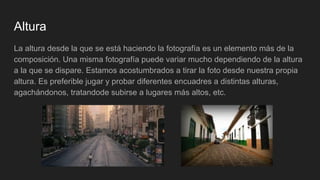 Altura
La altura desde la que se está haciendo la fotografía es un elemento más de la
composición. Una misma fotografía puede variar mucho dependiendo de la altura
a la que se dispare. Estamos acostumbrados a tirar la foto desde nuestra propia
altura. Es preferible jugar y probar diferentes encuadres a distintas alturas,
agachándonos, tratandode subirse a lugares más altos, etc.
 
