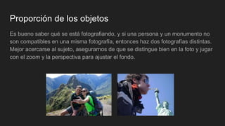 Proporción de los objetos
Es bueno saber qué se está fotografiando, y si una persona y un monumento no
son compatibles en una misma fotografía, entonces haz dos fotografías distintas.
Mejor acercarse al sujeto, asegurarnos de que se distingue bien en la foto y jugar
con el zoom y la perspectiva para ajustar el fondo.
 