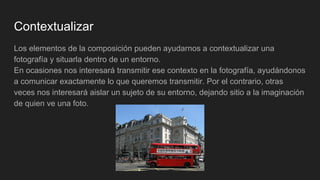 Contextualizar
Los elementos de la composición pueden ayudarnos a contextualizar una
fotografía y situarla dentro de un entorno.
En ocasiones nos interesará transmitir ese contexto en la fotografía, ayudándonos
a comunicar exactamente lo que queremos transmitir. Por el contrario, otras
veces nos interesará aislar un sujeto de su entorno, dejando sitio a la imaginación
de quien ve una foto.
 