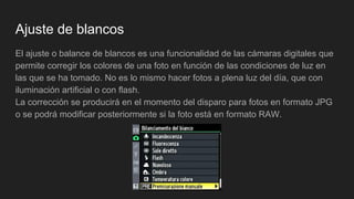 Ajuste de blancos
El ajuste o balance de blancos es una funcionalidad de las cámaras digitales que
permite corregir los colores de una foto en función de las condiciones de luz en
las que se ha tomado. No es lo mismo hacer fotos a plena luz del día, que con
iluminación artificial o con flash.
La corrección se producirá en el momento del disparo para fotos en formato JPG
o se podrá modificar posteriormente si la foto está en formato RAW.
 