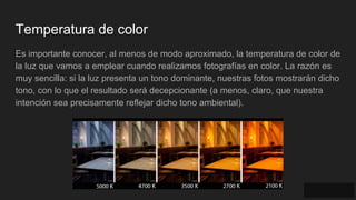 Temperatura de color
Es importante conocer, al menos de modo aproximado, la temperatura de color de
la luz que vamos a emplear cuando realizamos fotografías en color. La razón es
muy sencilla: si la luz presenta un tono dominante, nuestras fotos mostrarán dicho
tono, con lo que el resultado será decepcionante (a menos, claro, que nuestra
intención sea precisamente reflejar dicho tono ambiental).
 