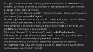 El sujeto o la escena es encuadrada y enfocada utilizando un objetivo en un
extremo, que dirige los rayos de luz hacia un sensor digital en el otro extremo.
El sensor digital capta la imagen.
En el objetivo, una abertura variable o diafragma, limita el tamaño del rayo de luz
que penetra (apertura de diafragma).
Entre el objetivo y el sensor existe también un obturador, que controla el tiempo
que el sensor está expuesto a la luz (tiempo de exposición).
Para componer la escena se observa a través de un visor o a través de una
pantalla incorporada en la cámara digital.
Para elegir el momento de la exposición posee un botón disparador.
La imagen recogida por el sensor es procesada por un chip y se almacena en un
soporte de almacenamiento digital (tarjeta de memoria).
Una batería alimenta la circuitería electrónica durante todo el proceso.
Un fotómetro mide la luz proyectada a través del objetivo para que la cámara
pueda calcular la exposición correcta
 